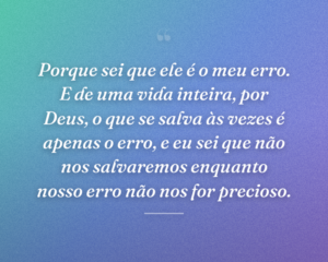 Porque sei que ele é o meu erro. E de uma vida inteira, por Deus, o que se salva às vezes é apenas o erro, e eu sei que não nos salvaremos enquanto nosso erro não nos for precioso.