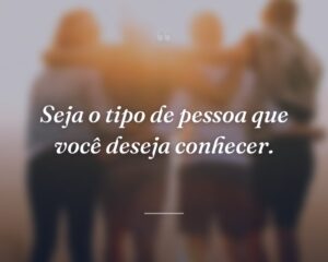 Seja o tipo de pessoa que você deseja conhecer.