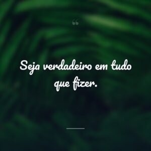 Seja verdadeiro em tudo que fizer.