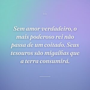 Sem amor verdadeiro, o mais poderoso rei não passa de um coitado. Seus tesouros são migalhas que a terra consumirá.