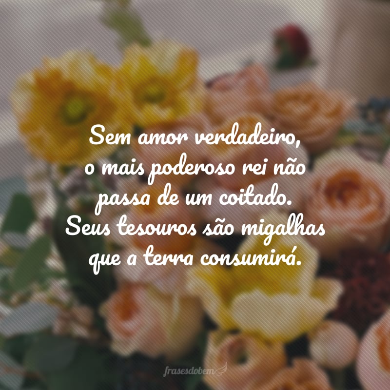 Sem amor verdadeiro, o mais poderoso rei não passa de um coitado. Seus tesouros são migalhas que a terra consumirá.