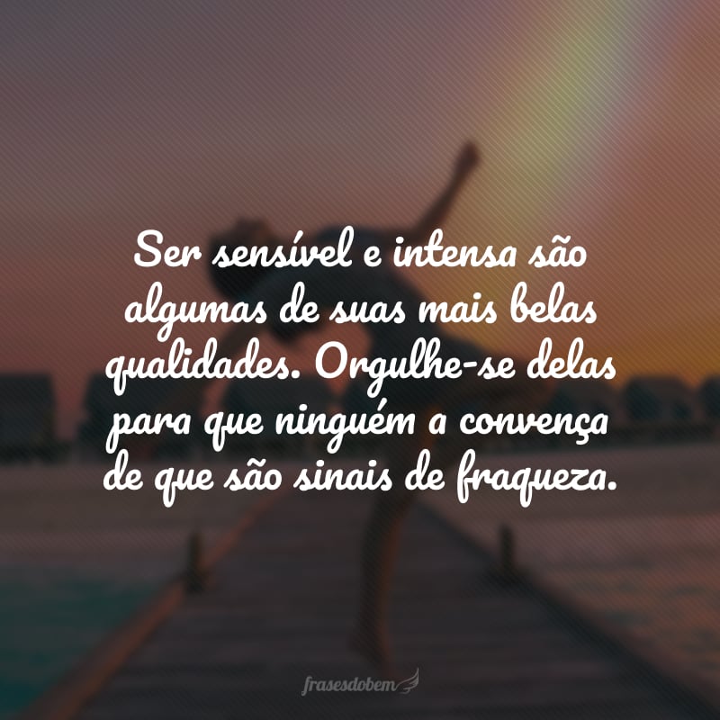 Ser sensível e intensa são algumas de suas mais belas qualidades. Orgulhe-se delas para que ninguém a convença de que são sinais de fraqueza.