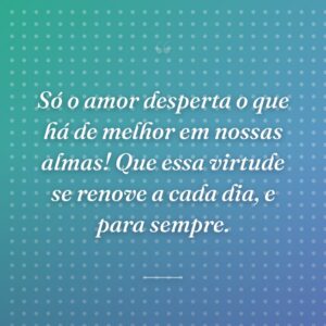 Só o amor desperta o que há de melhor em nossas almas! Que essa virtude se renove a cada dia, e para sempre.