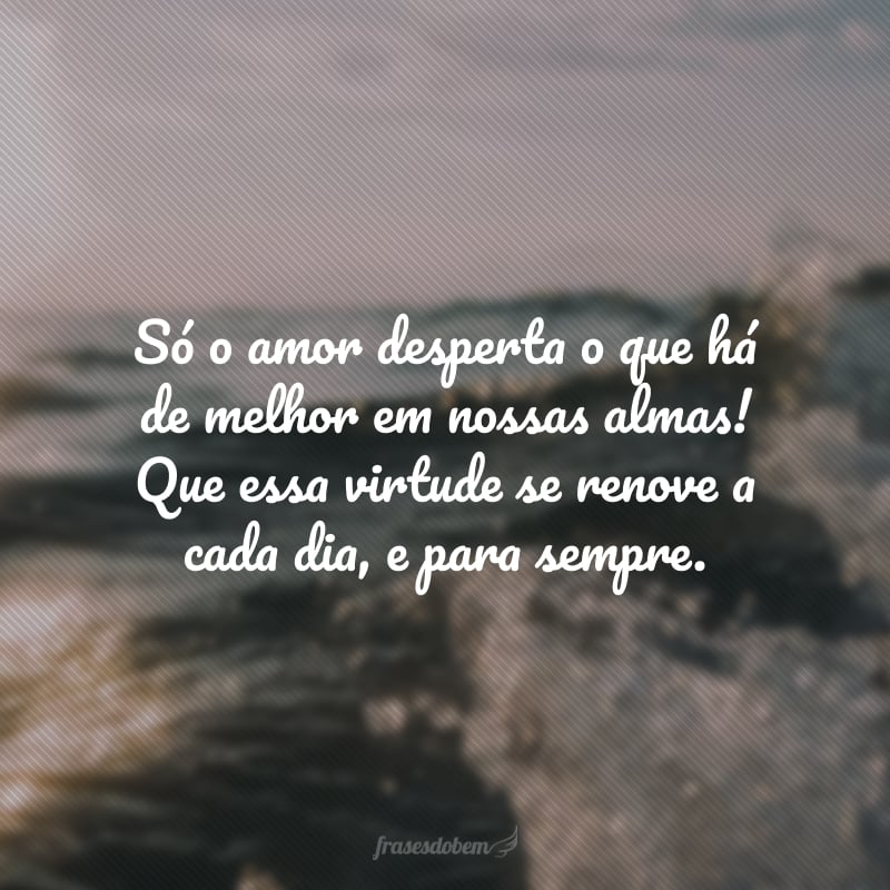 Só o amor desperta o que há de melhor em nossas almas! Que essa virtude se renove a cada dia, e para sempre.