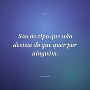 Sou do tipo que não desiste do que quer por ninguém.