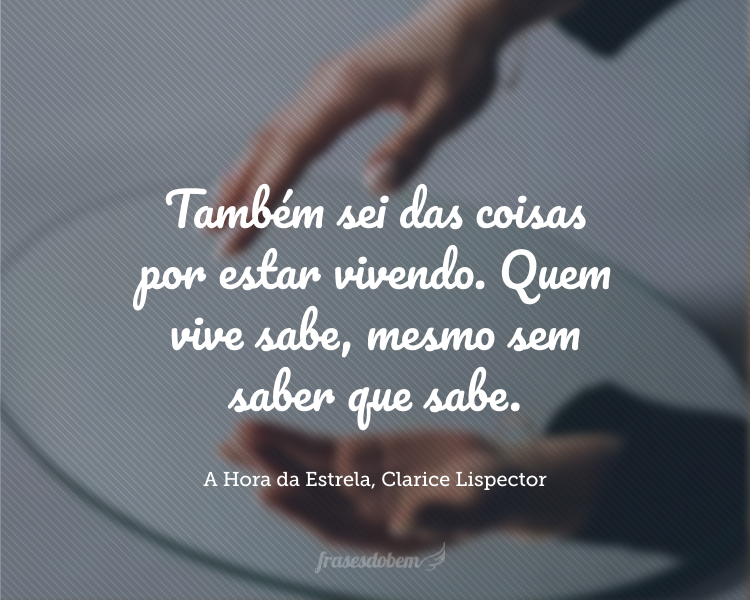 Também sei das coisas por estar vivendo. Quem vive sabe, mesmo sem saber que sabe.