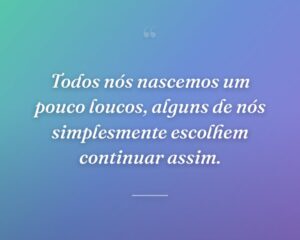 Todos nós nascemos um pouco loucos, alguns de nós simplesmente escolhem continuar assim.