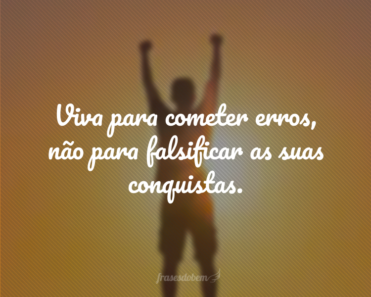 Viva para cometer erros, não para falsificar as suas conquistas.