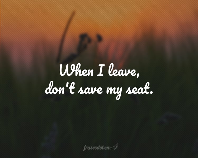 When I leave, don't save my seat.
(Quando eu partir, não guarde meu lugar.)