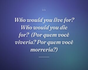 Who would you live for? Who would you die for?
(Por quem você viveria? Por quem você morreria?)
