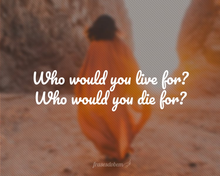 Who would you live for? Who would you die for?
(Por quem você viveria? Por quem você morreria?)