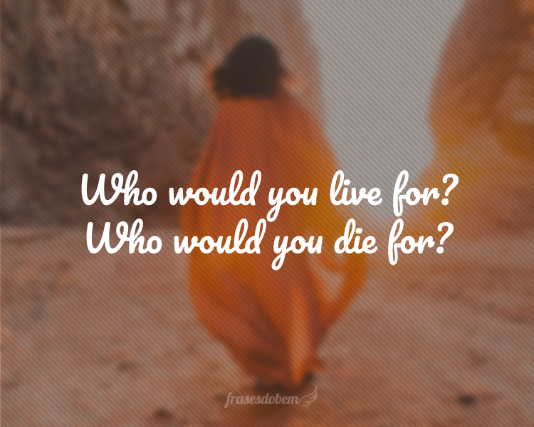 Who would you live for? Who would you die for?
(Por quem você viveria? Por quem você morreria?)