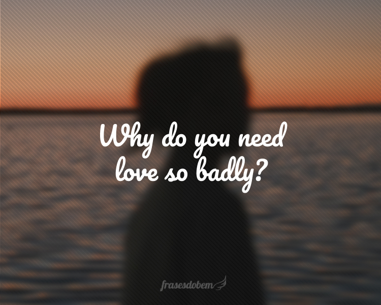 Why do you need love so badly?
(Por que você precisa tanto de amor?)