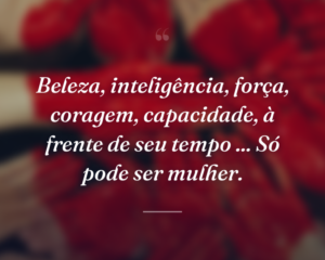 Beleza, inteligência, força, coragem, capacidade, à frente de seu tempo ... Só pode ser mulher.