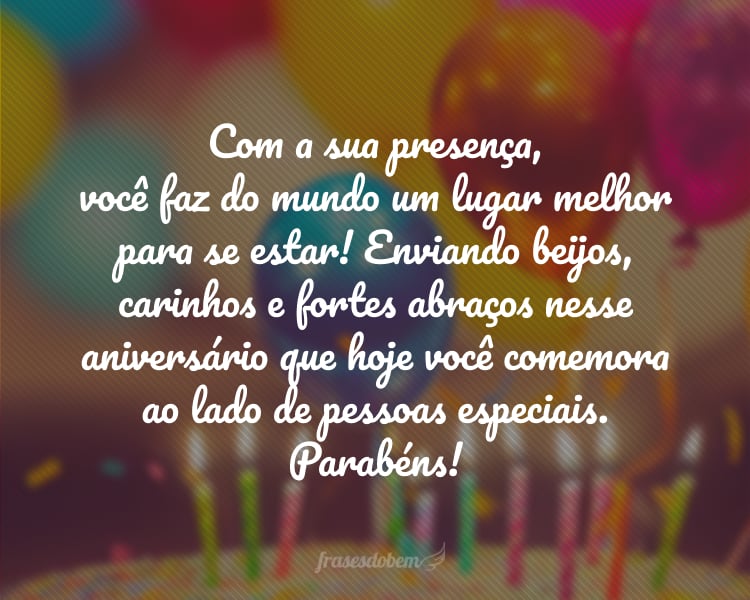 Com a sua presença, você faz do mundo um lugar melhor para se estar! Enviando beijos, carinhos e fortes abraços nesse aniversário que hoje você comemora ao lado de pessoas especiais. Parabéns!