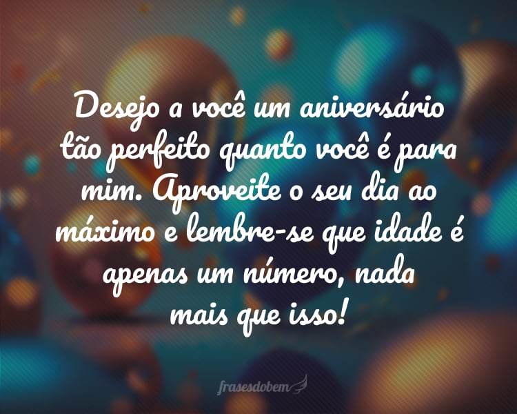 Desejo a você um aniversário tão perfeito quanto você é para mim. Aproveite o seu dia ao máximo e lembre-se que idade é apenas um número, nada mais que isso!