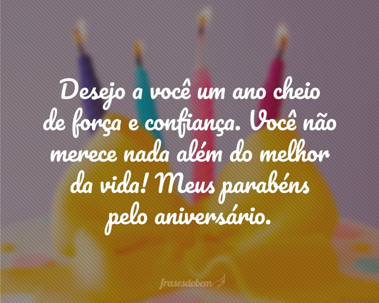 Desejo a você um ano cheio de força e confiança. Você não merece nada além do melhor da vida! Meus parabéns pelo aniversário.