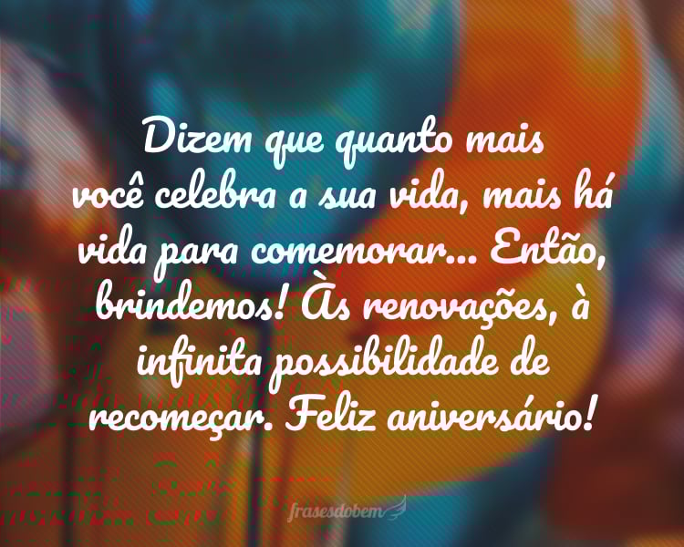 Dizem que quanto mais você celebra a sua vida, mais há vida para comemorar... Então, brindemos! Às renovações, à infinita possibilidade de recomeçar. Feliz aniversário!