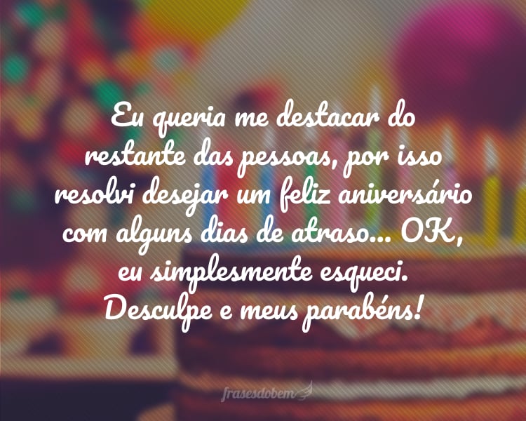 Eu queria me destacar do restante das pessoas, por isso resolvi desejar um feliz aniversário com alguns dias de atraso... OK, eu simplesmente esqueci. Desculpe e meus parabéns!