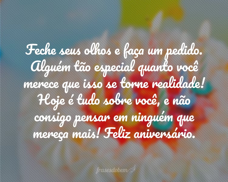 Feche seus olhos e faça um pedido. Alguém tão especial quanto você merece que isso se torne realidade! Hoje é tudo sobre você, e não consigo pensar em ninguém que mereça mais! Feliz aniversário.