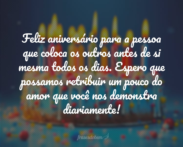 Feliz aniversário para a pessoa que coloca os outros antes de si mesma todos os dias. Espero que possamos retribuir um pouco do amor que você nos demonstra diariamente!