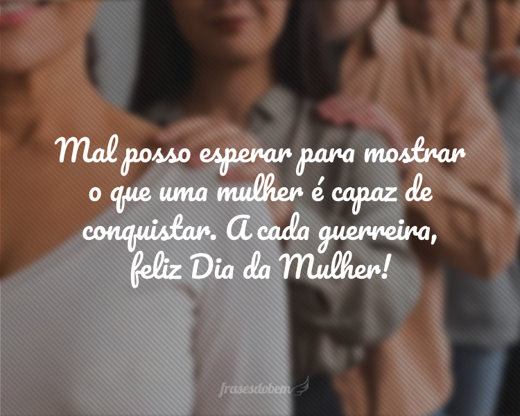 Mal posso esperar para mostrar o que uma mulher é capaz de conquistar. A cada guerreira, feliz Dia da Mulher!