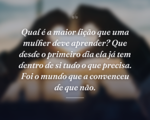 Qual é a maior lição que uma mulher deve aprender? Que desde o primeiro dia ela já tem dentro de si tudo o que precisa. Foi o mundo que a convenceu de que não.