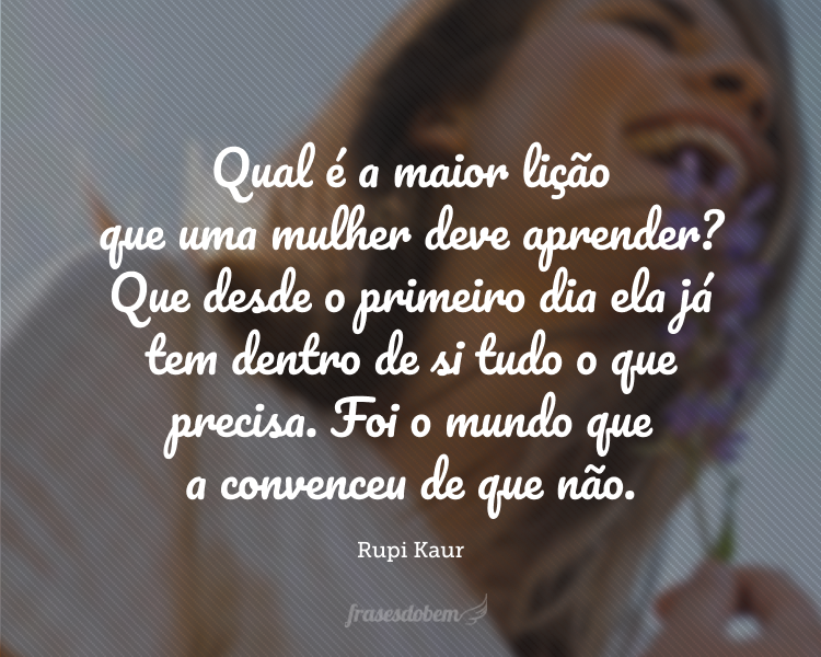 Qual é a maior lição que uma mulher deve aprender? Que desde o primeiro dia ela já tem dentro de si tudo o que precisa. Foi o mundo que a convenceu de que não.