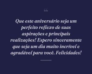 Que este aniversário seja um perfeito reflexo de suas aspirações e principais realizações! Espero sinceramente que seja um dia muito incrível e agradável para você. Felicidades!