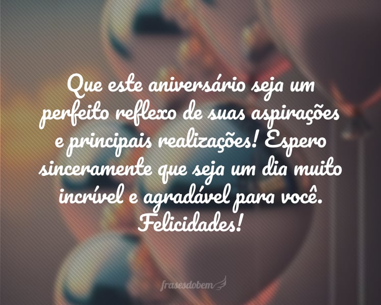 Que este aniversário seja um perfeito reflexo de suas aspirações e principais realizações! Espero sinceramente que seja um dia muito incrível e agradável para você. Felicidades!