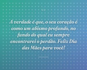 A verdade é que, o seu coração é como um abismo profundo, no fundo do qual eu sempre encontrarei o perdão. Feliz Dia das Mães para você!
