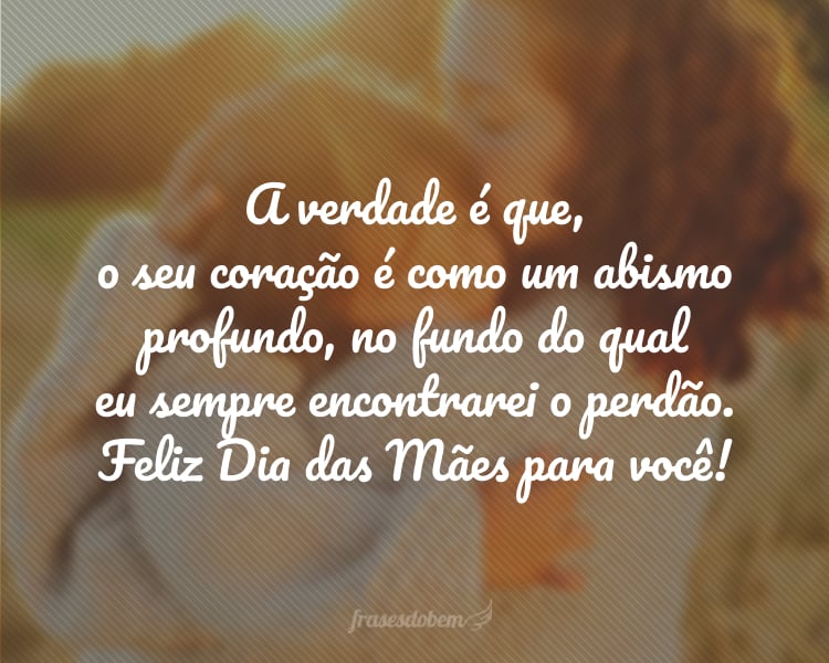 A verdade é que, o seu coração é como um abismo profundo, no fundo do qual eu sempre encontrarei o perdão. Feliz Dia das Mães para você!