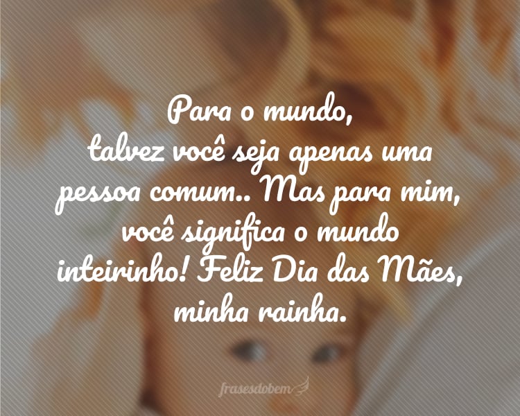 Para o mundo, talvez você seja apenas uma pessoa comum.. Mas para mim, você significa o mundo inteirinho! Feliz Dia das Mães, minha rainha.