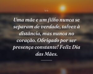 Uma mãe e um filho nunca se separam de verdade, talvez à distância, mas nunca no coração. Obrigado por ser presença constante! Feliz Dia das Mães.