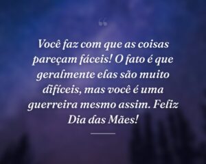Você faz com que as coisas pareçam fáceis! O fato é que geralmente elas são muito difíceis, mas você é uma guerreira mesmo assim. Feliz Dia das Mães!