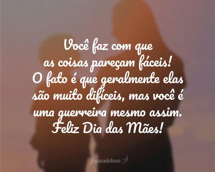 Você faz com que as coisas pareçam fáceis! O fato é que geralmente elas são muito difíceis, mas você é uma guerreira mesmo assim. Feliz Dia das Mães!