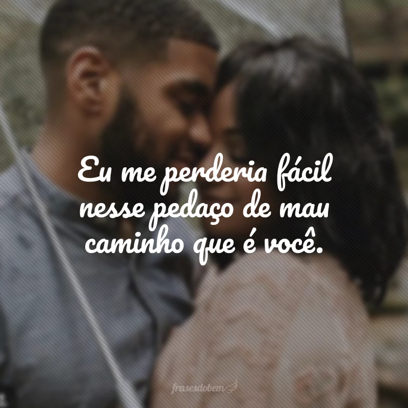 Eu me perderia fácil nesse pedaço de mau caminho que é você.