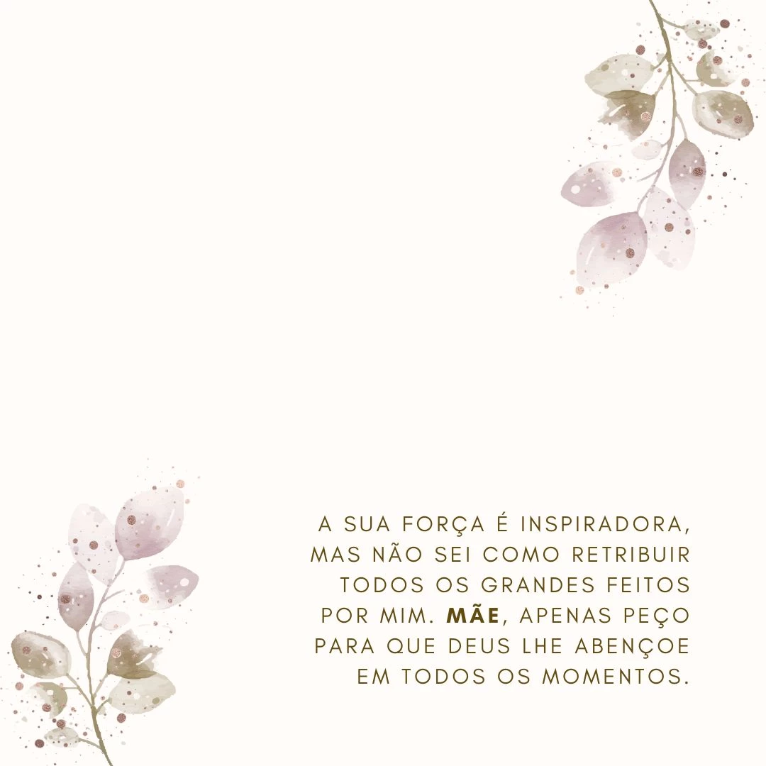A sua força é inspiradora, mas não sei como retribuir todos os grandes feitos por mim. Mãe, apenas peço para que Deus lhe abençoe em todos os momentos.