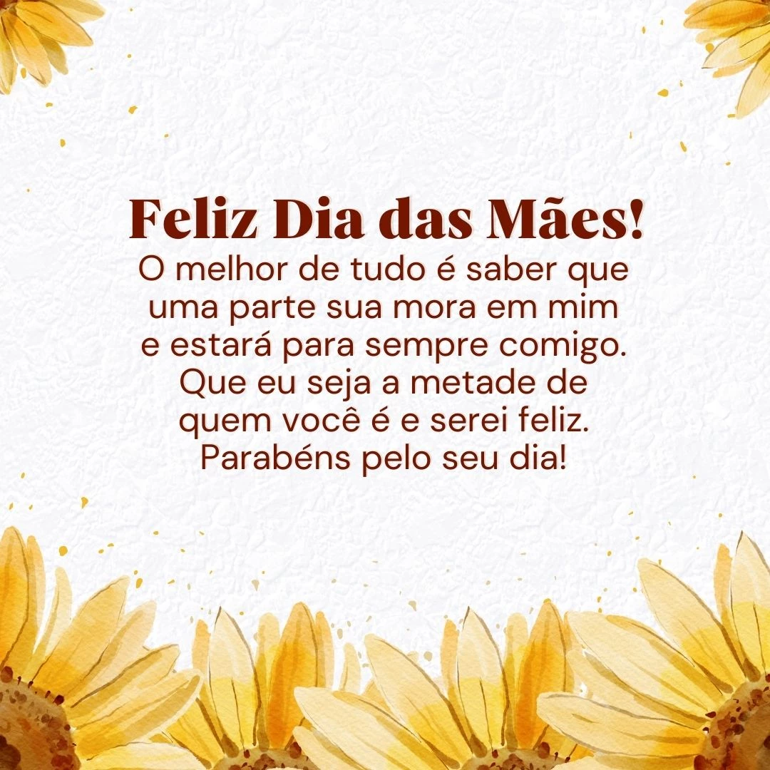 Uma flor é bela, uma paisagem pode ser bela, mas você, mãe, transcende tudo aquilo que os olhos entendem por beleza. O melhor de tudo é saber que uma parte sua mora em mim e estará para sempre comigo. Que eu seja a metade de quem você é e serei feliz. Parabéns pelo seu dia! Feliz Dia das Mães.