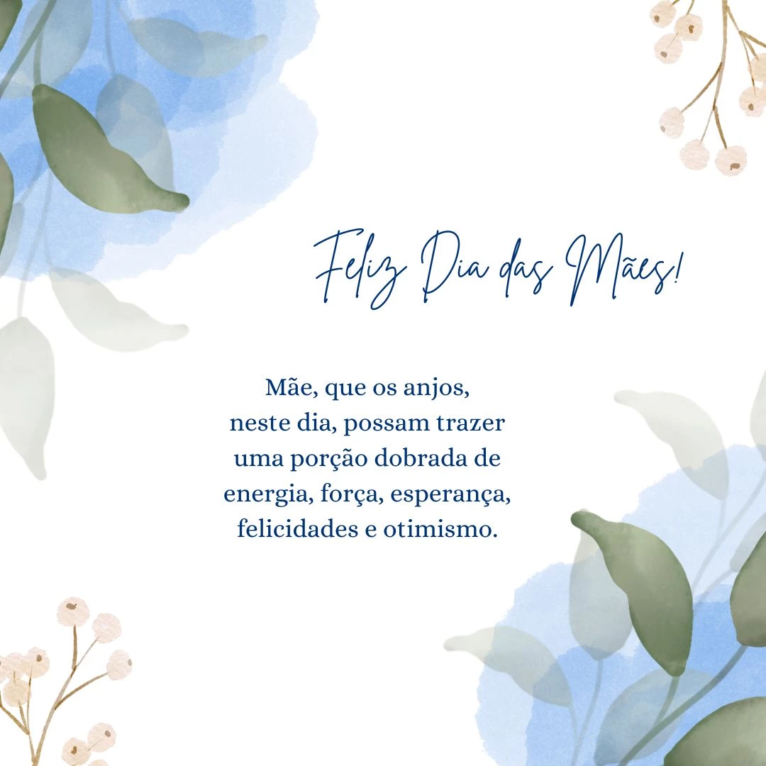 Mãe, que os anjos, neste dia, possam trazer uma porção dobrada de energia, força, esperança, felicidades e otimismo. Que com essa qualidade, você possa superar qualquer obstáculo da vida, e esse amor de mãe, se multiplique a cada dia, pois o seu amor é infinito.