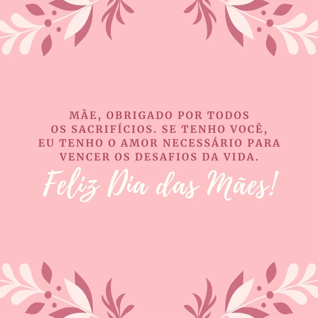 Mãe, obrigado por todos os sacrifícios. Se hoje tenho de tudo, começando pelo dom da vida, é por sua causa. Se tenho você, eu tenho o amor necessário para vencer os desafios da vida. Te amo. Feliz Dia das Mães!
