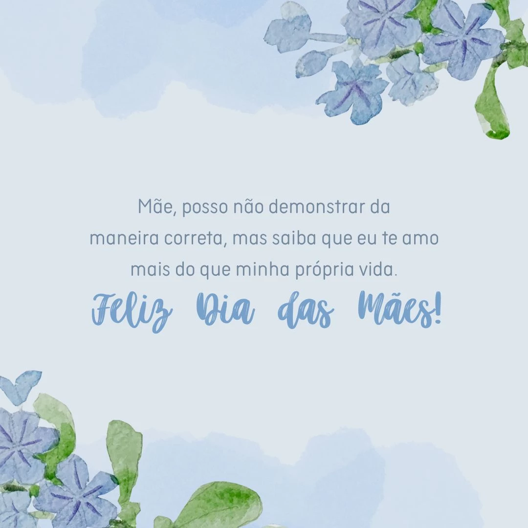 Mãe, posso não demonstrar da maneira correta, mas saiba que eu te amo mais do que minha própria vida. Farei tudo para não faltar motivos para você sorrir nesse dia e nos outros que virão. Feliz Dia das Mães!