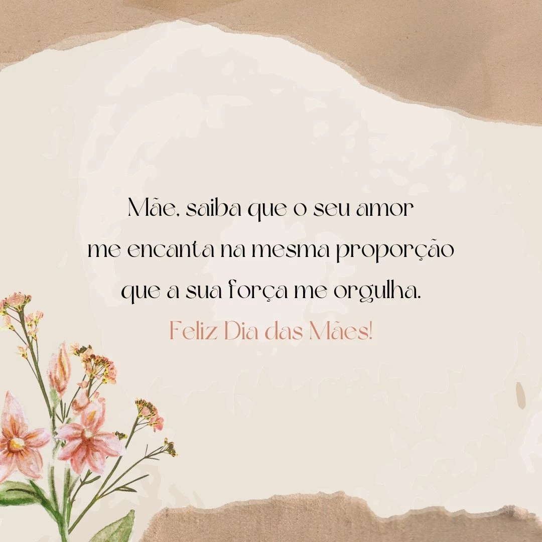 Mãe, saiba que o seu amor me encanta na mesma proporção que a sua força me orgulha. Feliz Dia das Mães!