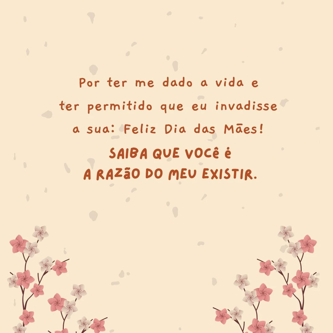 Por ter me dado a vida e ter permitido que eu invadisse a sua: Feliz Dia das Mães! Saiba que você é a razão do meu existir.